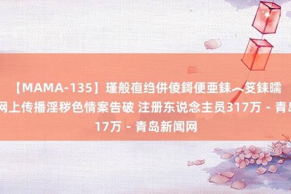 【MAMA-135】瑾般亱绉併倰鎶便亜銇︿笅銇曘亜 特大网上传播淫秽色情案告破 注册东说念主员317万－青岛新闻网