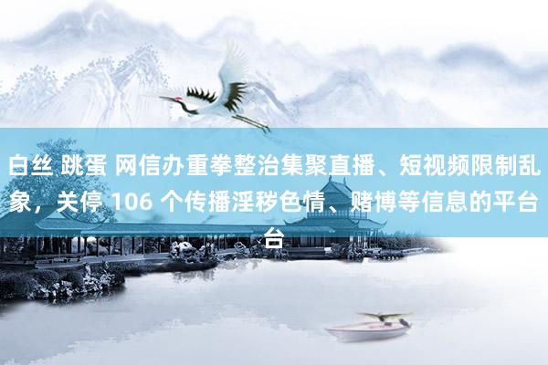 白丝 跳蛋 网信办重拳整治集聚直播、短视频限制乱象，关停 106 个传播淫秽色情、赌博等信息的平台