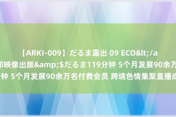 【ARKI-009】だるま露出 09 ECO</a>2008-06-19桃太郎映像出版&$だるま119分钟 5个月发展90余万名付费会员 跨境色情集聚直播成“产业链”