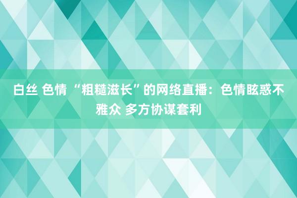 白丝 色情 “粗糙滋长”的网络直播：色情眩惑不雅众 多方协谋套利