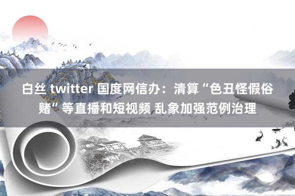 白丝 twitter 国度网信办：清算“色丑怪假俗赌”等直播和短视频 乱象加强范例治理