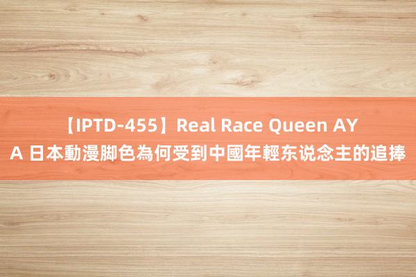 【IPTD-455】Real Race Queen AYA 日本動漫脚色為何受到中國年輕东说念主的追捧