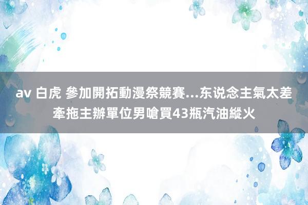 av 白虎 參加開拓動漫祭競賽...东说念主氣太差牽拖主辦單位　男嗆買43瓶汽油縱火