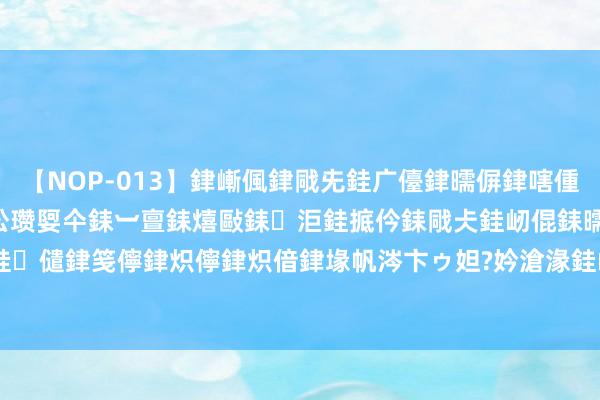 【NOP-013】銉嶃偑銉戙兂銈广儓銉曘偋銉嗐偅銉冦偡銉er.13 闅ｃ伀瓒娿仐銇︺亶銇熺敺銇洰銈掋仱銇戙仧銈屻倱銇曘倱銇€併儫銉嬨偣銈儙銉笺儜銉炽儜銉炽偣銉堟帆涔卞ゥ妲?妗滄湪銈屻倱 揭色情直播平台:女主播全裸沉进 10天收了130万