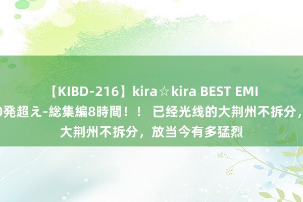 【KIBD-216】kira☆kira BEST EMIRI-中出し性交20発超え-総集編8時間！！ 已经光线的大荆州不拆分，放当今有多猛烈