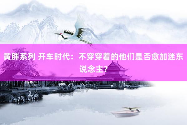 黄胖系列 开车时代：不穿穿着的他们是否愈加迷东说念主？