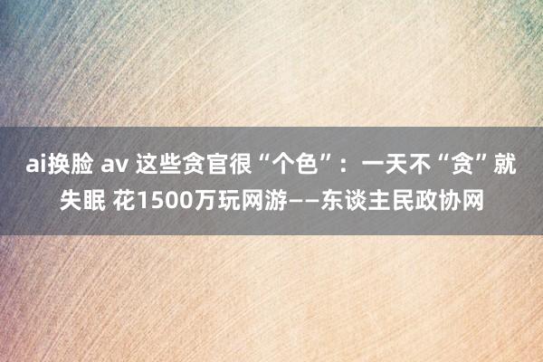 ai换脸 av 这些贪官很“个色”：一天不“贪”就失眠 花1500万玩网游——东谈主民政协网