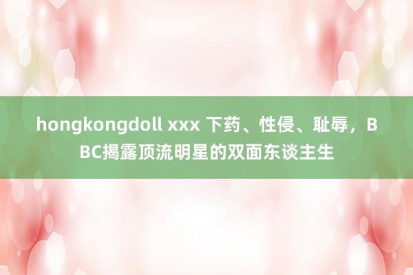 hongkongdoll xxx 下药、性侵、耻辱，BBC揭露顶流明星的双面东谈主生