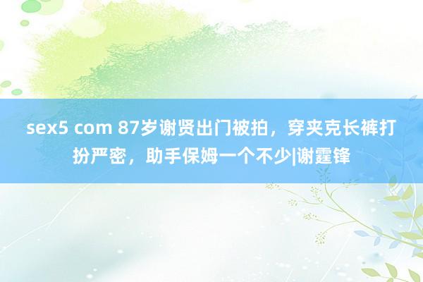 sex5 com 87岁谢贤出门被拍，穿夹克长裤打扮严密，助手保姆一个不少|谢霆锋