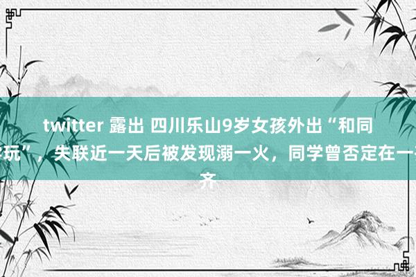 twitter 露出 四川乐山9岁女孩外出“和同学玩”，失联近一天后被发现溺一火，同学曾否定在一齐