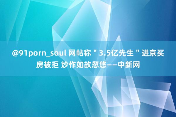 @91porn_soul 网帖称＂3.5亿先生＂进京买房被拒 炒作如故忽悠——中新网