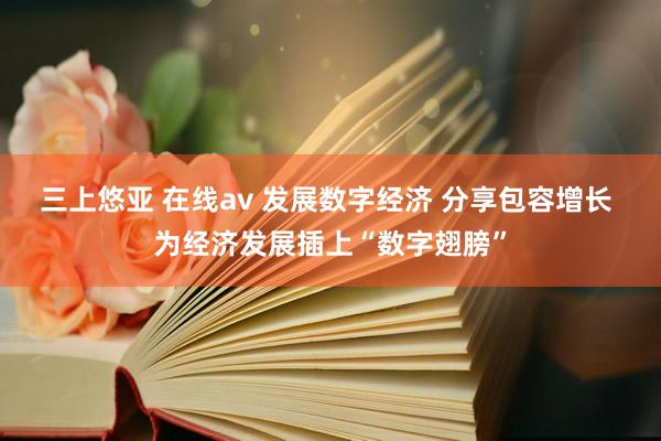 三上悠亚 在线av 发展数字经济 分享包容增长 为经济发展插上“数字翅膀”