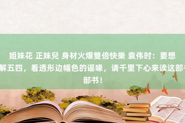 姐妹花 正妹兒 身材火爆雙倍快樂 袁伟时：要想了解五四，看透形边幅色的谣喙，请千里下心来读这部书！