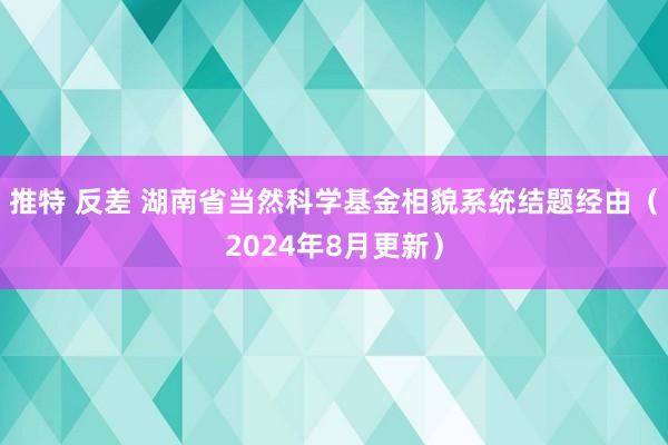 推特 反差 湖南省当然科学基金相貌系统结题经由（2024年8月更新）