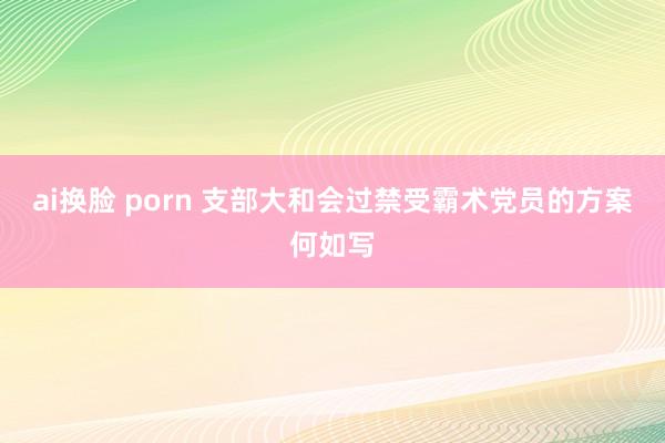 ai换脸 porn 支部大和会过禁受霸术党员的方案何如写