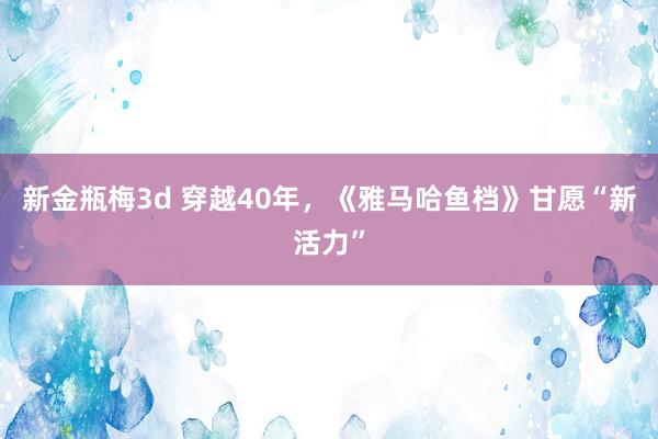 新金瓶梅3d 穿越40年，《雅马哈鱼档》甘愿“新活力”