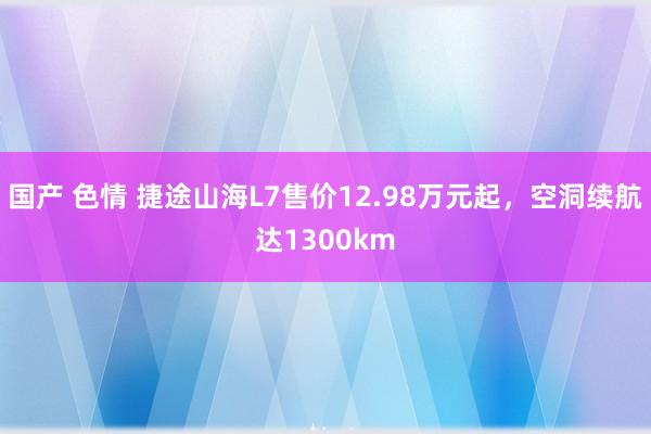 国产 色情 捷途山海L7售价12.98万元起，空洞续航达1300km