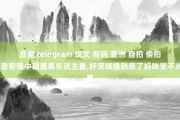 反差 telegram 汉文 有码 亚洲 自拍 偷拍，影音前锋中翰墨幕东谈主妻，好深哦插到底了妈咪受不光显