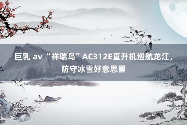 巨乳 av “祥瑞鸟”AC312E直升机巡航龙江，防守冰雪好意思景