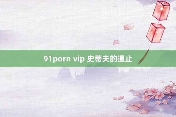 91porn vip 史蒂夫的遏止