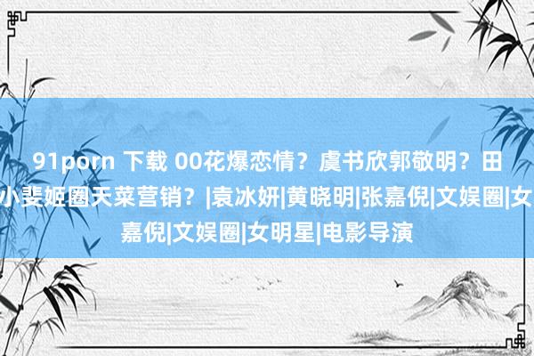 91porn 下载 00花爆恋情？虞书欣郭敬明？田曦薇新戏？张小斐姬圈天菜营销？|袁冰妍|黄晓明|张嘉倪|文娱圈|女明星|电影导演