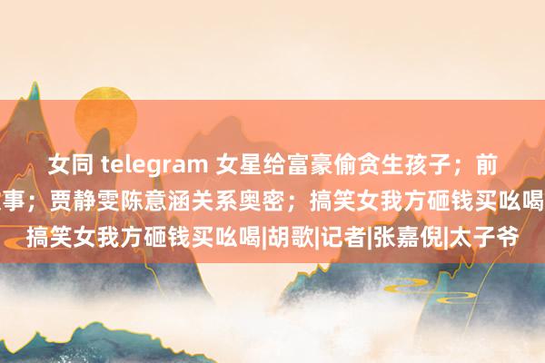 女同 telegram 女星给富豪偷贪生孩子；前顶流仁爱质女星照实有故事；贾静雯陈意涵关系奥密；搞笑女我方砸钱买吆喝|胡歌|记者|张嘉倪|太子爷