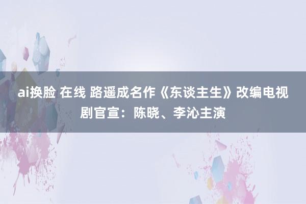 ai换脸 在线 路遥成名作《东谈主生》改编电视剧官宣：陈晓、李沁主演