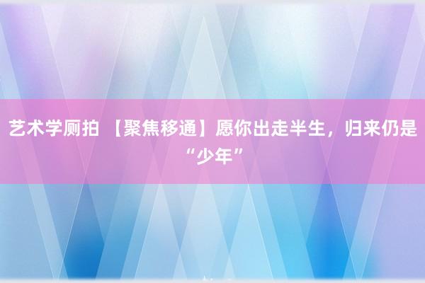 艺术学厕拍 【聚焦移通】愿你出走半生，归来仍是“少年”