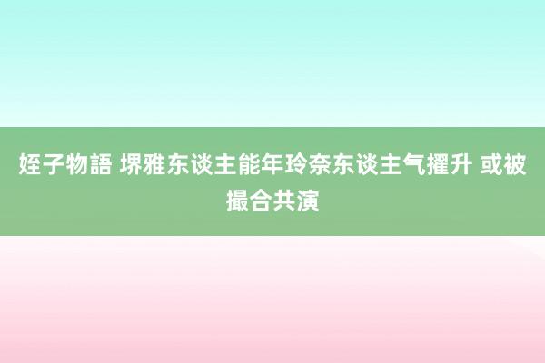 姪子物語 堺雅东谈主能年玲奈东谈主气擢升 或被撮合共演