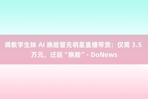 调教学生妹 AI 换脸冒充明星直播带货：仅需 3.5 万元，迁延“换脸”- DoNews