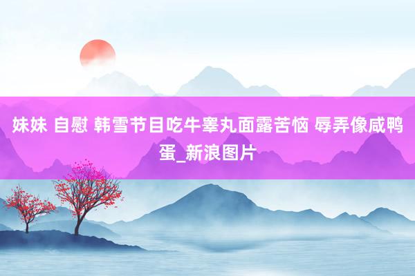 妹妹 自慰 韩雪节目吃牛睾丸面露苦恼 辱弄像咸鸭蛋_新浪图片