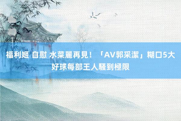 福利姬 自慰 水菜麗再見！「AV郭采潔」糊口5大好球　每部王人騷到極限