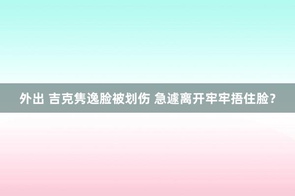 外出 吉克隽逸脸被划伤 急遽离开牢牢捂住脸？