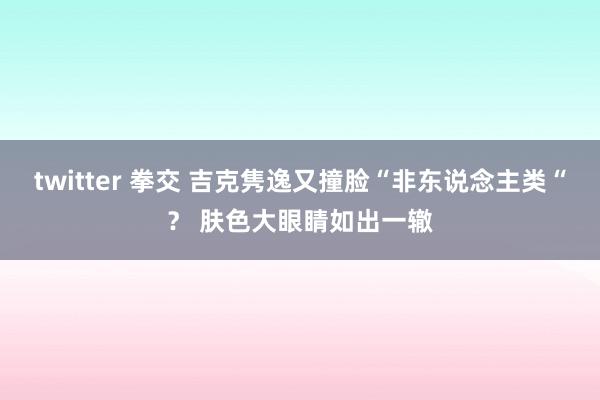 twitter 拳交 吉克隽逸又撞脸“非东说念主类“？ 肤色大眼睛如出一辙