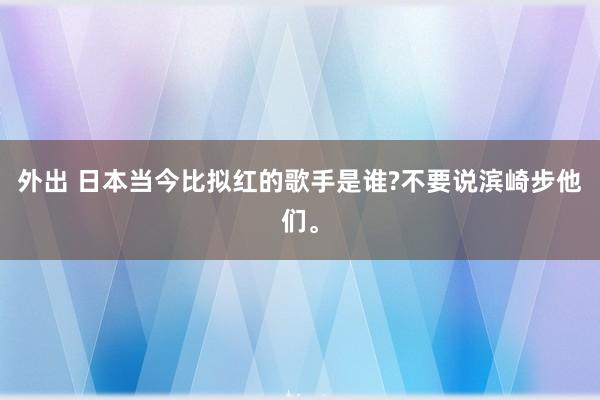 外出 日本当今比拟红的歌手是谁?不要说滨崎步他们。