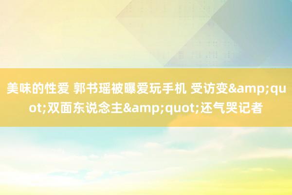 美味的性爱 郭书瑶被曝爱玩手机 受访变&quot;双面东说念主&quot;还气哭记者