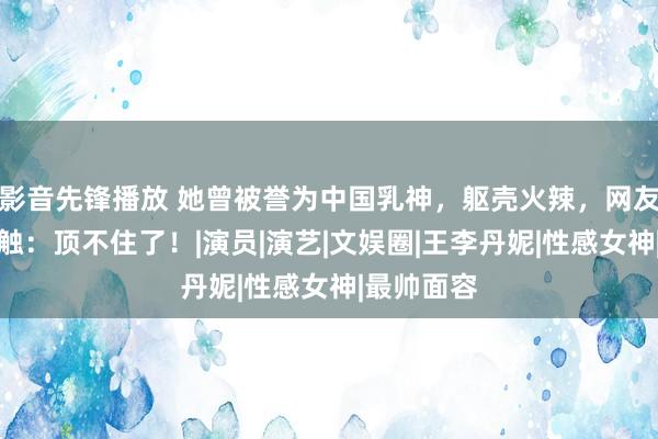 影音先锋播放 她曾被誉为中国乳神，躯壳火辣，网友忍不住感触：顶不住了！|演员|演艺|文娱圈|王李丹妮|性感女神|最帅面容