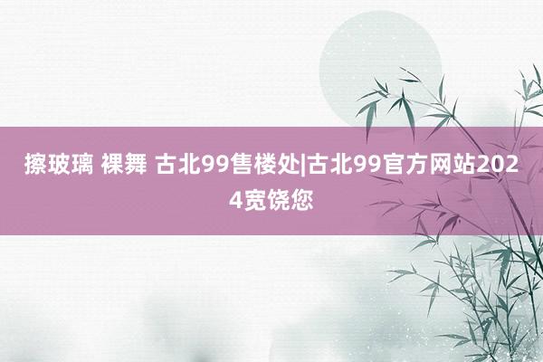 擦玻璃 裸舞 古北99售楼处|古北99官方网站2024宽饶您