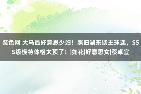 聚色网 大马最好意思少妇！照旧湖东谈主球迷，SSS级模特体格太顶了！|如花|好意思女|蔡卓宜