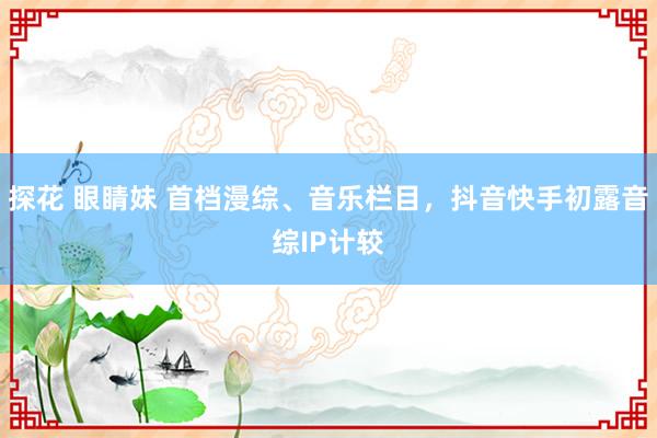 探花 眼睛妹 首档漫综、音乐栏目，抖音快手初露音综IP计较