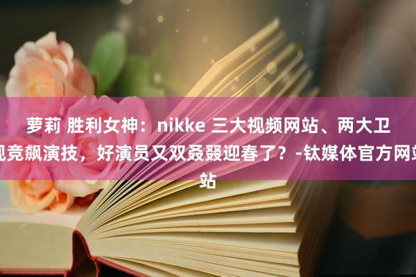 萝莉 胜利女神：nikke 三大视频网站、两大卫视竞飙演技，好演员又双叒叕迎春了？-钛媒体官方网站