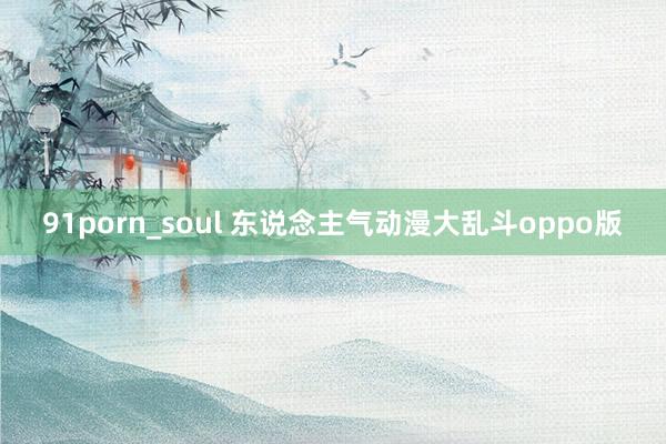 91porn_soul 东说念主气动漫大乱斗oppo版