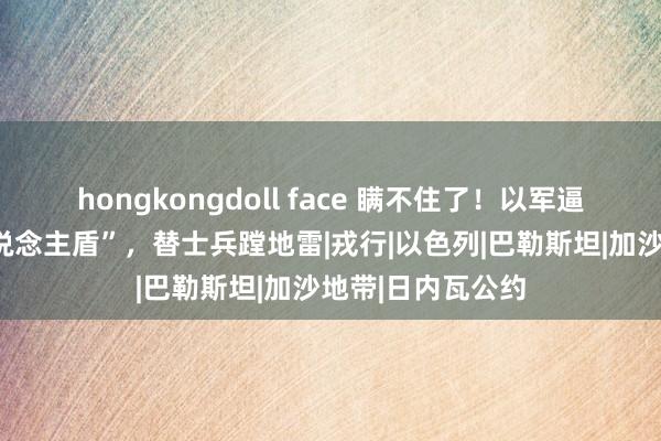 hongkongdoll face 瞒不住了！以军逼加沙子民当“东说念主盾”，替士兵蹚地雷|戎行|以色列|巴勒斯坦|加沙地带|日内瓦公约