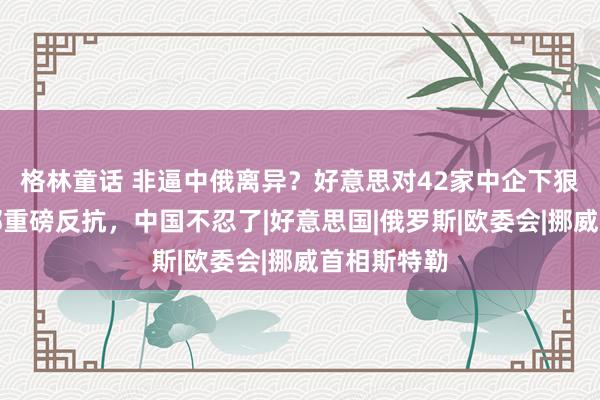 格林童话 非逼中俄离异？好意思对42家中企下狠手，商务部重磅反抗，中国不忍了|好意思国|俄罗斯|欧委会|挪威首相斯特勒