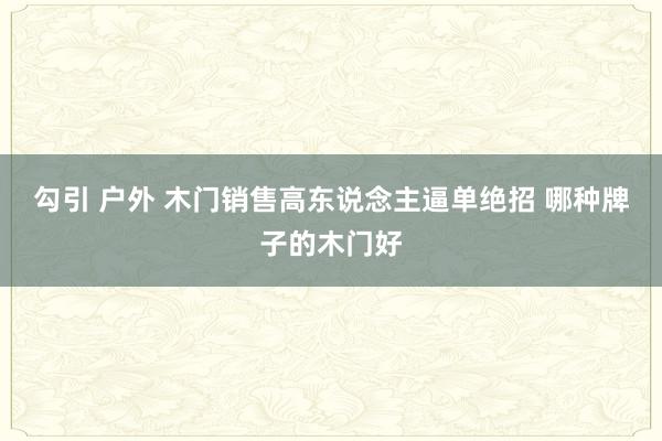 勾引 户外 木门销售高东说念主逼单绝招 哪种牌子的木门好