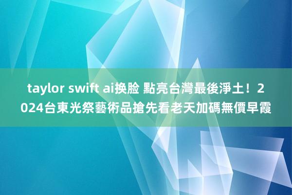 taylor swift ai换脸 點亮台灣最後淨土！2024台東光祭藝術品搶先看　老天加碼無價早霞