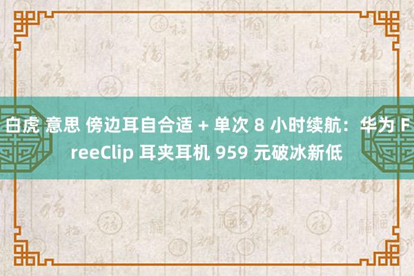 白虎 意思 傍边耳自合适 + 单次 8 小时续航：华为 FreeClip 耳夹耳机 959 元破冰新低