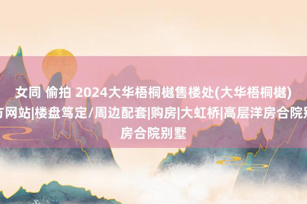 女同 偷拍 2024大华梧桐樾售楼处(大华梧桐樾)官方网站|楼盘笃定/周边配套|购房|大虹桥|高层洋房合院别墅