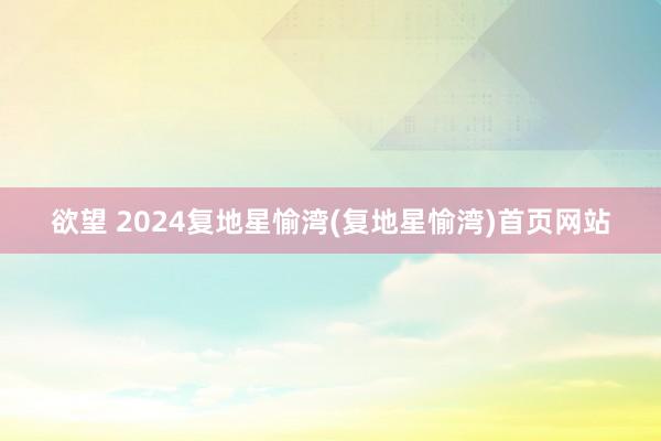 欲望 2024复地星愉湾(复地星愉湾)首页网站