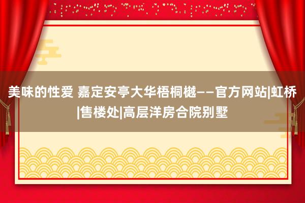 美味的性爱 嘉定安亭大华梧桐樾——官方网站|虹桥|售楼处|高层洋房合院别墅